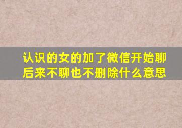 认识的女的加了微信开始聊后来不聊也不删除什么意思