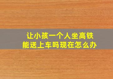 让小孩一个人坐高铁能送上车吗现在怎么办