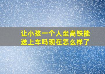 让小孩一个人坐高铁能送上车吗现在怎么样了