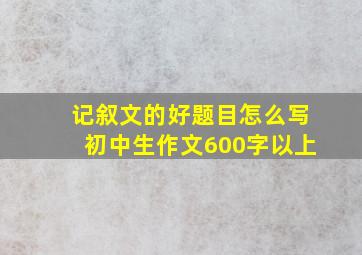 记叙文的好题目怎么写初中生作文600字以上