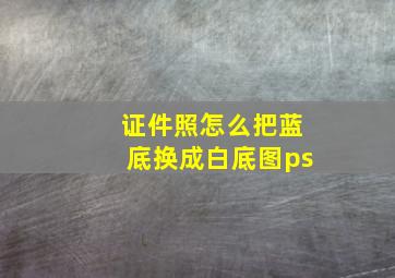 证件照怎么把蓝底换成白底图ps