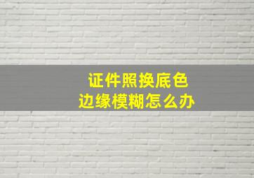 证件照换底色边缘模糊怎么办