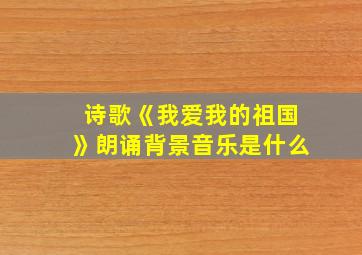 诗歌《我爱我的祖国》朗诵背景音乐是什么