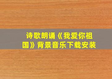 诗歌朗诵《我爱你祖国》背景音乐下载安装