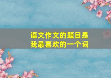 语文作文的题目是我最喜欢的一个词