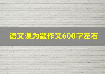 语文课为题作文600字左右