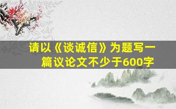 请以《谈诚信》为题写一篇议论文不少于600字