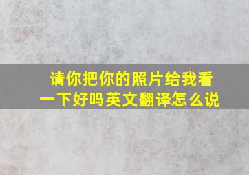 请你把你的照片给我看一下好吗英文翻译怎么说