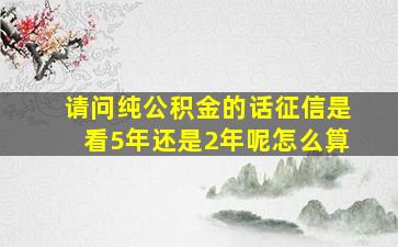 请问纯公积金的话征信是看5年还是2年呢怎么算