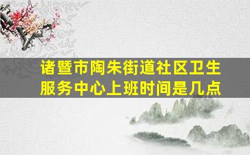 诸暨市陶朱街道社区卫生服务中心上班时间是几点