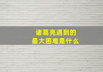 诸葛亮遇到的最大困难是什么