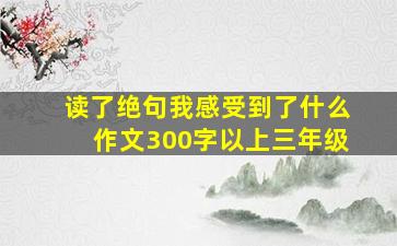 读了绝句我感受到了什么作文300字以上三年级