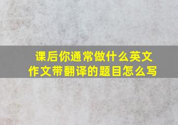 课后你通常做什么英文作文带翻译的题目怎么写