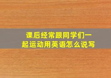 课后经常跟同学们一起运动用英语怎么说写