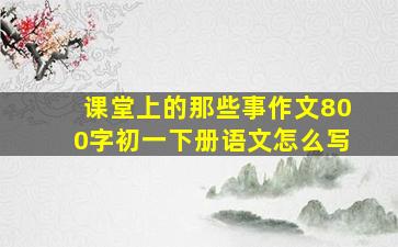 课堂上的那些事作文800字初一下册语文怎么写