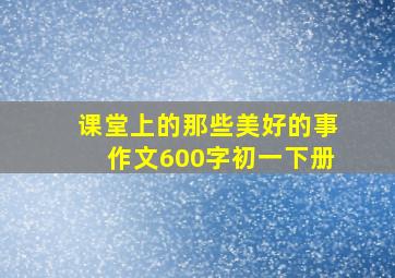 课堂上的那些美好的事作文600字初一下册