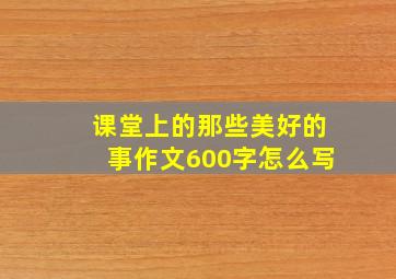 课堂上的那些美好的事作文600字怎么写