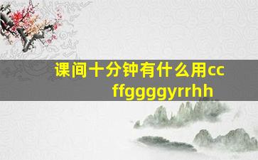 课间十分钟有什么用ccffggggyrrhh