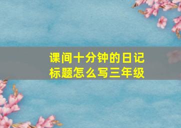 课间十分钟的日记标题怎么写三年级