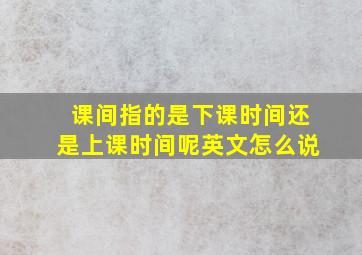 课间指的是下课时间还是上课时间呢英文怎么说