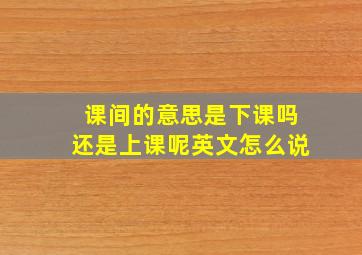 课间的意思是下课吗还是上课呢英文怎么说