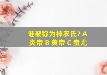 谁被称为神农氏? A 炎帝 B 黄帝 C 蚩尤