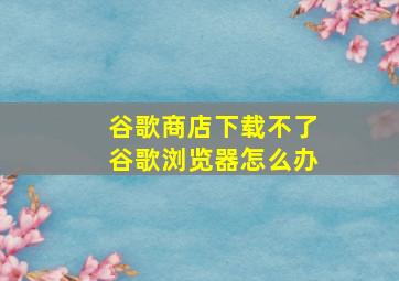 谷歌商店下载不了谷歌浏览器怎么办