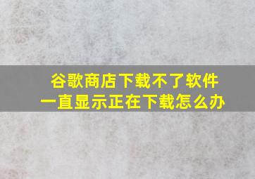 谷歌商店下载不了软件一直显示正在下载怎么办