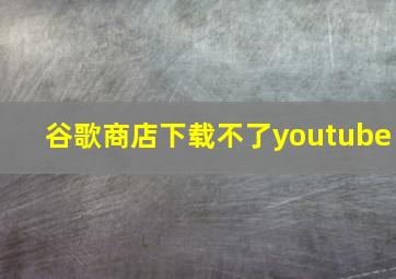 谷歌商店下载不了youtube