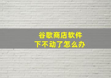 谷歌商店软件下不动了怎么办