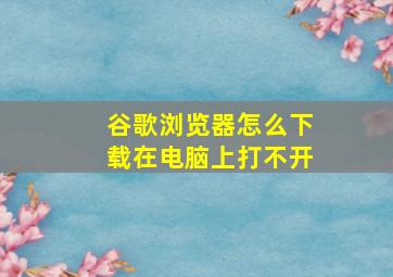 谷歌浏览器怎么下载在电脑上打不开