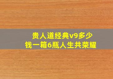 贵人道经典v9多少钱一箱6瓶人生共荣耀