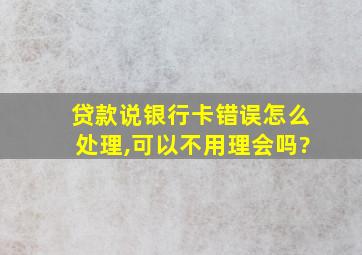 贷款说银行卡错误怎么处理,可以不用理会吗?