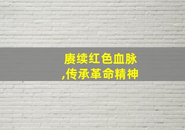 赓续红色血脉,传承革命精神