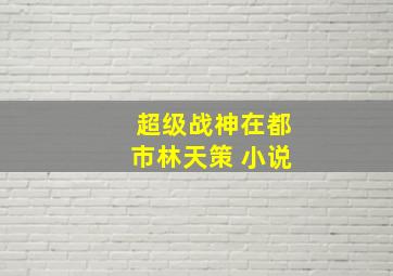 超级战神在都市林天策 小说