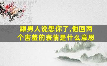 跟男人说想你了,他回两个害羞的表情是什么意思