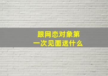 跟网恋对象第一次见面送什么