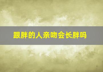 跟胖的人亲吻会长胖吗