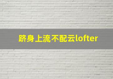 跻身上流不配云lofter