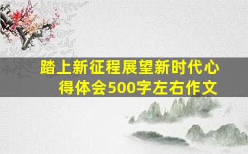 踏上新征程展望新时代心得体会500字左右作文