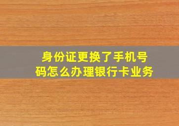 身份证更换了手机号码怎么办理银行卡业务