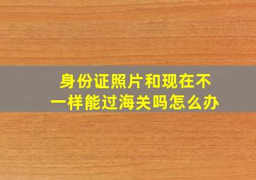 身份证照片和现在不一样能过海关吗怎么办