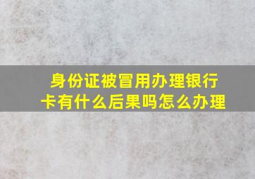 身份证被冒用办理银行卡有什么后果吗怎么办理