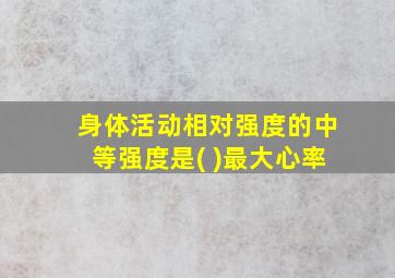 身体活动相对强度的中等强度是( )最大心率