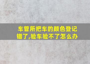 车管所把车的颜色登记错了,验车验不了怎么办