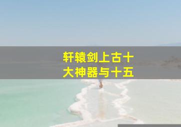 轩辕剑上古十大神器与十五