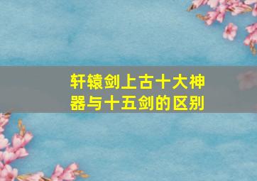 轩辕剑上古十大神器与十五剑的区别