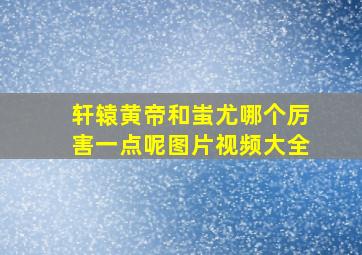 轩辕黄帝和蚩尤哪个厉害一点呢图片视频大全