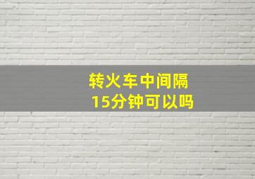 转火车中间隔15分钟可以吗