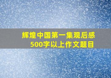 辉煌中国第一集观后感500字以上作文题目